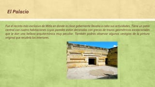 El Palacio
Fue el recinto más exclusivo de Mitla en donde la clase gobernante llevaba a cabo sus actividades. Tiene un patio
central con cuatro habitaciones cuyas paredes están decoradas con grecas de trazos geométricos excepcionales
que le dan una belleza arquitectónica muy peculiar. También podrás observar algunos vestigios de la pintura
original que recubría los interiores.
 