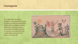 En lo referente a los dioses
mixtecos, se les veneraba a través
de ídolos que eran antropomorfos.
Dichos ídolos cambiaban de una
población a otra, por lo que su
diversidad de nombres y formas
es inmensa, sin embargo se han
podido ubicar varios de estos
dioses, los cuales son:
Cosmogonia
 