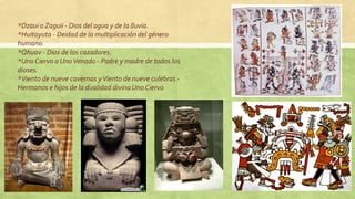 *Dzaui o Zaguii - Dios del agua y de la lluvia.
*Huitayuta - Deidad de la multiplicación del género
humano.
*Qhuav - Dios de los cazadores.
*Uno Ciervo o UnoVenado - Padre y madre de todos los
dioses.
*Viento de nueve cavernas yViento de nueve culebras -
Hermanos e hijos de la dualidad divinaUno Ciervo
 