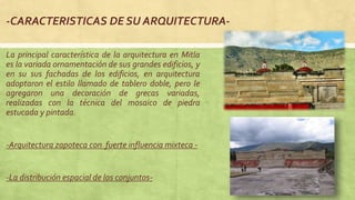 -CARACTERISTICAS DE SU ARQUITECTURA-
La principal característica de la arquitectura en Mitla
es la variada ornamentación de sus grandes edificios, y
en su sus fachadas de los edificios, en arquitectura
adoptaron el estilo llamado de tablero doble, pero le
agregaron una decoración de grecas variadas,
realizadas con la técnica del mosaico de piedra
estucada y pintada.
-Arquitectura zapoteca con fuerte influencia mixteca -
-La distribución espacial de los conjuntos-
 