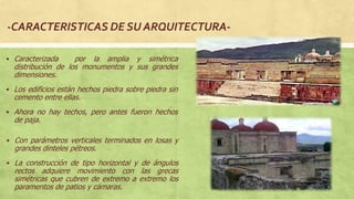  Caracterizada por la amplia y simétrica
distribución de los monumentos y sus grandes
dimensiones.
 Los edificios están hechos piedra sobre piedra sin
cemento entre ellas.
 Ahora no hay techos, pero antes fueron hechos
de paja.
 Con parámetros verticales terminados en losas y
grandes dinteles pétreos.
 La construcción de tipo horizontal y de ángulos
rectos adquiere movimiento con las grecas
simétricas que cubren de extremo a extremo los
paramentos de patios y cámaras.
 