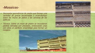 -Mosaicos-
 Decorados geométricos de piedra que forman una
variedad de grecas escalonadas o xicalcoliuhqui
sobre los muros de patios y las cámaras de los
edificios.
 Técnica: Sobre un muro de piedra se incrustaron
piedras labradas con precisión, embonando unas
con otras en perfecto ensamblaje para formar un
mosaico.
 