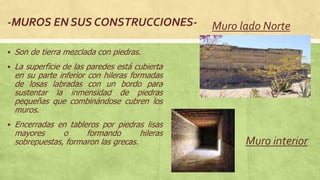 -MUROS EN SUS CONSTRUCCIONES-
 Son de tierra mezclada con piedras.
 La superficie de las paredes está cubierta
en su parte inferior con hileras formadas
de losas labradas con un bordo para
sustentar la inmensidad de piedras
pequeñas que combinándose cubren los
muros.
 Encerradas en tableros por piedras lisas
mayores o formando hileras
sobrepuestas, formaron las grecas.
Muro lado Norte
Muro interior
 