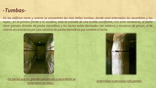 -Tumbas-
-Se piensa que los grandes personajes y sacerdotes se
enterraban en ellas.-
-Enterraban a personas influyentes-
En los edificios norte y oriente se encuentran las mas bellas tumbas, donde eran enterrados los sacerdotes y los
reyes , en el primero frente a la escalera, esta la entrada de una tumba cruciforme, con ante recamaras; el techo
tiene grandes dinteles de piedra monolítica y los muros están decorados con tableros y mosaicos de grecas; el de
oriente se caracteriza por una columna de piedra monolítica que sostiene el techo.
 