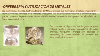 -ORFEBRERIAY UTILIZACION DE METALES -
Los mixtecas son los más diestros artesanos del México antiguo, sus expresiones artísticas se centraron
sobre todo en las llamadas artes menores. Trabajaron con extraordinaria habilidad la orfebrería de la
que se conservan impresionantes piezas labradas en oro, también se distinguieron en el tallado de
hueso y el cristal de roca.
Sus creaciones incluyen una amplia gama de joyas:
collares, anillos, pulseras, protectores de uñas,
orejeras, narigueras, mangos de abanicos y
pectorales, así como también los trabajos con
incrustación de turquesas.
 