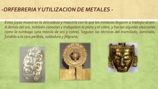 -ORFEBRERIAY UTILIZACION DE METALES -
Estas joyas muestran la delicadeza y maestría con la que los mixtecas llegaron a trabajar el oro.
A demás del oro, también conocían y trabajaban la plata y el cobre, y hacían algunas aleaciones
como la tumbaga (una mezcla de oro y cobre). Seguían las técnicas del martillado, laminado,
fundido a la cera perdida, soldadura y filigrana.
 