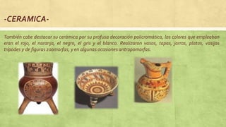-CERAMICA-
También cabe destacar su cerámica por su profusa decoración policromática, los colores que empleaban
eran el rojo, el naranja, el negro, el gris y el blanco. Realizaron vasos, tapas, jarras, platos, vasijas
trípodes y de figuras zoomorfas, y en algunas ocasiones antropomorfas.
 