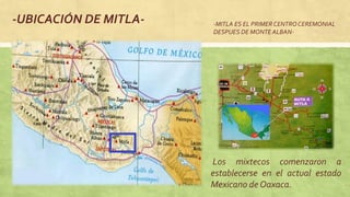 -UBICACIÓN DE MITLA-
Los mixtecos comenzaron a
establecerse en el actual estado
Mexicano de Oaxaca.
-MITLA ES EL PRIMER CENTROCEREMONIAL
DESPUES DE MONTE ALBAN-
 
