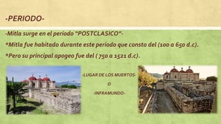 -PERIODO-
-Mitla surge en el periodo “POSTCLASICO”-
*Mitla fue habitado durante este periodo que consto del (100 a 650 d.c).
*Pero su principal apogeo fue del ( 750 a 1521 d.c).
-LUGAR DE LOS MUERTOS-
O
-INFRAMUNDO-
 