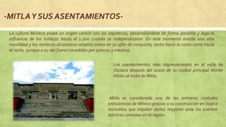 Los asentamientos más impresionantes en el valle de
Oaxaca después del ocaso de su ciudad principal Monte
Albán se trata de Mitla .
-MITLAY SUS ASENTAMIENTOS-
La cultura Mixteca posee un origen común con los zapotecas, desarrollándose de forma paralela y bajo la
influencia de los toltecas hasta el 1.200 cuando se independizaron. En este momento existía una alta
movilidad y los mixtecos alcanzaron amplias zonas en su afán de conquista, tanto hacia la costa como hacia
el norte, aunque a su vez fueron invadidos por aztecas y mexicas.
-Mitla es considerada una de las primeras ciudades
antisísmicas de México gracias a su construcción en base a
monolitos que impiden daños mayores ante los eventos
telúricos comunes en la región.
 