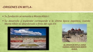 -ORIGENES EN MITLA-
 Su fundación se remonta a Monte Albán I.
 Su desarrollo y esplendor corresponde a la última época zapoteca, cuando
Monte Albán es abandonado a fines del siglo XV.
-EL ORIGEN DE MITLA SURGE
CUANDO ABANDONAN MONTE
ALBAN-
 