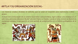 -MITLAY SU ORGANIZACIÓN SOCIAL-
Los mixtecas estaban divididos en señoríos, que se unían en ocasiones para enfrentarse a otros
grupos.
A través de la instauración de un sistema burocrático como el tolteca, logró unificar a los mixtecas en un
solo reino, pero esta estructura ‘feudal’ sólo duró hasta su muerte, cuando el reino mixteco se disolvió en
numerosos estados, lo que puso fin al único período de unidad política en la historia prehispánica de la
región.
 
