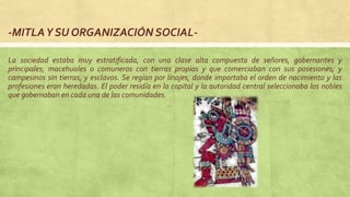 -MITLAY SU ORGANIZACIÓN SOCIAL-
La sociedad estaba muy estratificada, con una clase alta compuesta de señores, gobernantes y
principales; macehuales o comuneros con tierras propias y que comerciaban con sus posesiones; y
campesinos sin tierras, y esclavos. Se regían por linajes, donde importaba el orden de nacimiento y las
profesiones eran heredadas. El poder residía en la capital y la autoridad central seleccionaba los nobles
que gobernaban en cada una de las comunidades.
 