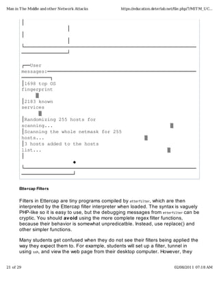 │������������������������������������������������������������
����������������│
│������������������������������������������������������������
����������������│
└────────────────────────────────────────────────────────────
────────────────┘
┌──User�
messages:────────────────────────────────────────────────────
──────────┐
│1698�tcp�OS�
fingerprint��������������������������������������������������
�����▒
│2183�known�
services�����������������������������������������������������
������▒
│Randomizing�255�hosts�for�
scanning...�����������������������������������������▒
│Scanning�the�whole�netmask�for�255�
hosts...�����������������������������������▒
│3�hosts�added�to�the�hosts�
list...��������������������������������������������▒
│������������������������������������������������������������
������������������◆
└────────────────────────────────────────────────────────────
──────────────────┘
Ettercap Filters
Filters in Ettercap are tiny programs compiled by etterfilter, which are then
interpreted by the Ettercap filter interpreter when loaded. The syntax is vaguely
PHP-like so it is easy to use, but the debugging messages from etterfilter can be
cryptic. You should avoid using the more complete regex filter functions,
because their behavior is somewhat unpredicatble. Instead, use replace() and
other simpler functions.
Many students get confused when they do not see their filters being applied the
way they expect them to. For example, students will set up a filter, tunnel in
using ssh, and view the web page from their desktop computer. However, they
Man in The Middle and other Network Attacks https://education.deterlab.net/ﬁle.php/7/MITM_UC...
21 of 29 02/08/2011 07:18 AM
 