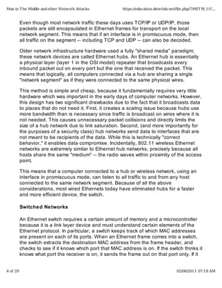 Even though most network traffic these days uses TCP/IP or UDP/IP, those
packets are still encapsulated in Ethernet frames for transport on the local
network segment. This means that if an interface is in promiscuous mode, then
all traffic on the segment -- including TCP and UDP -- can also be decoded.
Older network infrastructure hardware used a fully "shared media" paradigm;
these network devices are called Ethernet hubs. An Ethernet hub is essentially
a physical layer (layer 1 in the OSI model) repeater that broadcasts every
inbound packet out on every port but the one that received the packet. This
means that logically, all computers connected via a hub are sharing a single
"network segment" as if they were connected to the same physical wires.
This method is simple and cheap, because it fundamentally requires very little
hardware which was important in the early days of computer networks. However,
this design has two significant drawbacks due to the fact that it broadcasts data
to places that do not need it. First, it creates a scaling issue because hubs use
more bandwidth than is necessary since traffic is broadcast on wires where it is
not needed. This causes unnecessary packet collisions and directly limits the
size of a hub network due to link saturation. Second, (and more importantly for
the purposes of a security class) hub networks send data to interfaces that are
not meant to be recipients of the data. While this is technically "correct
behavior," it enables data compromise. Incidentally, 802.11 wireless Ethernet
networks are extremely similar to Ethernet hub networks, precisely because all
hosts share the same "medium" -- the radio waves within proximity of the access
point.
This means that a computer connected to a hub or wireless network, using an
interface in promiscuous mode, can listen to all traffic to and from any host
connected to the same network segment. Because of all the above
considerations, most wired Ethernets today have eliminated hubs for a faster
and more efficient device, the switch.
Switched Networks
An Ethernet switch requires a certain amount of memory and a microcontroller
because it is a link layer device and must understand certain elements of the
Ethernet protocol. In particular, a switch keeps track of which MAC addresses
are present on each of its ports. When an Ethernet frame comes into a switch,
the switch extracts the destination MAC address from the frame header, and
checks to see if it knows which port that MAC address is on. If the switch thinks it
knows what port the receiver is on, it sends the frame out on that port only. If it
Man in The Middle and other Network Attacks https://education.deterlab.net/ﬁle.php/7/MITM_UC...
4 of 29 02/08/2011 07:18 AM
 