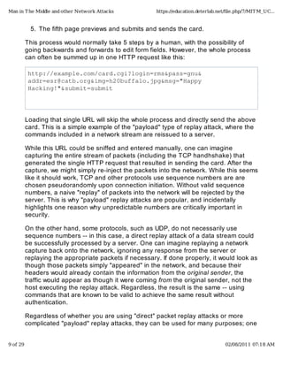 The fifth page previews and submits and sends the card.5.
This process would normally take 5 steps by a human, with the possibility of
going backwards and forwards to edit form fields. However, the whole process
can often be summed up in one HTTP request like this:
http://example.com/card.cgi?login=rms&pass=gnu&
addr=esr@catb.org&img=h20buffalo.jpg&msg="Happy�
Hacking!"&submit=submit
Loading that single URL will skip the whole process and directly send the above
card. This is a simple example of the "payload" type of replay attack, where the
commands included in a network stream are reissued to a server.
While this URL could be sniffed and entered manually, one can imagine
capturing the entire stream of packets (including the TCP handhshake) that
generated the single HTTP request that resulted in sending the card. After the
capture, we might simply re-inject the packets into the network. While this seems
like it should work, TCP and other protocols use sequence numbers are are
chosen pseudorandomly upon connection initiation. Without valid sequence
numbers, a naive "replay" of packets into the network will be rejected by the
server. This is why "payload" replay attacks are popular, and incidentally
highlights one reason why unpredictable numbers are critically important in
security.
On the other hand, some protocols, such as UDP, do not necessarily use
sequence numbers -- in this case, a direct replay attack of a data stream could
be successfully processed by a server. One can imagine replaying a network
capture back onto the network, ignoring any response from the server or
replaying the appropriate packets if necessary. If done properly, it would look as
though those packets simply "appeared" in the network, and because their
headers would already contain the information from the original sender, the
traffic would appear as though it were coming from the original sender, not the
host executing the replay attack. Regardless, the result is the same -- using
commands that are known to be valid to achieve the same result without
authentication.
Regardless of whether you are using "direct" packet replay attacks or more
complicated "payload" replay attacks, they can be used for many purposes; one
Man in The Middle and other Network Attacks https://education.deterlab.net/ﬁle.php/7/MITM_UC...
9 of 29 02/08/2011 07:18 AM
 