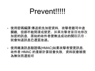 Prevent!!!!!
• 使用密碼編譯:傳送前先加密資料，攻擊者雖可中途
攔截，但卻不能閱讀或變更。如果攻擊者盲目地修改
加密的訊息，原始的收件者便無法成功的開啟訊息，
就會知道訊息已遭竄改過。
• 使用雜湊訊息驗證碼(HMAC)如果攻擊者變更訊息，
收件者 HMAC 的重新計算就會失敗，資料就會被視
為無效而遭拒絕
 