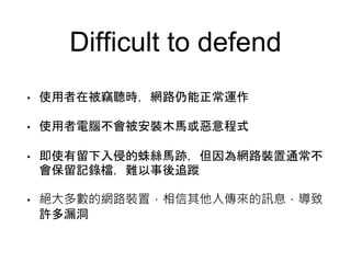 Difficult to defend
• 使用者在被竊聽時，網路仍能正常運作
• 使用者電腦不會被安裝木馬或惡意程式
• 即使有留下入侵的蛛絲馬跡，但因為網路裝置通常不
會保留記錄檔，難以事後追蹤
• 絕大多數的網路裝置，相信其他人傳來的訊息，導致
許多漏洞
 