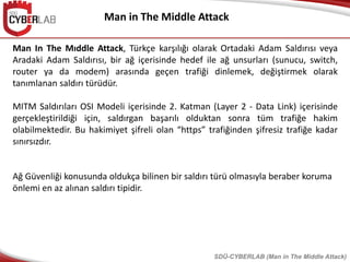 Man in The Middle Attack
SDÜ-CYBERLAB (Man in The Middle Attack)
Man In The Mıddle Attack, Türkçe karşılığı olarak Ortadaki Adam Saldırısı veya
Aradaki Adam Saldırısı, bir ağ içerisinde hedef ile ağ unsurları (sunucu, switch,
router ya da modem) arasında geçen trafiği dinlemek, değiştirmek olarak
tanımlanan saldırı türüdür.
MITM Saldırıları OSI Modeli içerisinde 2. Katman (Layer 2 - Data Link) içerisinde
gerçekleştirildiği için, saldırgan başarılı olduktan sonra tüm trafiğe hakim
olabilmektedir. Bu hakimiyet şifreli olan “https” trafiğinden şifresiz trafiğe kadar
sınırsızdır.
Ağ Güvenliği konusunda oldukça bilinen bir saldırı türü olmasıyla beraber koruma
önlemi en az alınan saldırı tipidir.
 