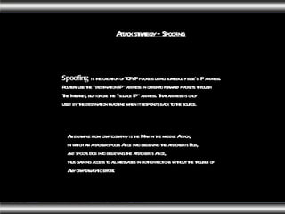 Attack strategy – Spoofing  Spoofing  is the creation of TCP/IP packets using somebody else's IP address. Routers use the "destination IP" address in order to forward packets through The Internet, but ignore the "source IP" address. That address is only used by the destination machine when it responds back to the source.  An example from cryptography is the Man in the middle Attack, in which an attacker spoofs Alice into believing the attacker is Bob, and spoofs Bob into believing the attacker is Alice, thus gaining access to all messages in both directions without the trouble of Any cryptanalytic effort. 