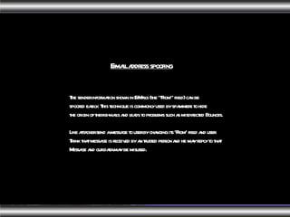 The sender information shown in E-Mails (the "From" field) can be spoofed easily. This technique is commonly used by spammers to hide the origin of their e-mails and leads to problems such as misdirected Bounces. Like attacker send a message to user by changing its ‘From' field and user Think that message is received by an trusted person and he may reply to that Message and our data may be misused.  E-mail address spoofing   
