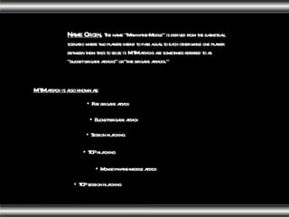 Name Origin ,   The name "Man-in-the-Middle" is derived from the basketball scenario where two players intend to pass a ball to each other while one player between them tries to seize it. MITM attacks are sometimes referred to as "bucket brigade attacks" or "fire brigade attacks." MITM attack is also known as: Bucket-brigade attack Fire brigade attack Session hijacking TCP hijacking TCP session hijacking Monkey-in-the-middle attack 