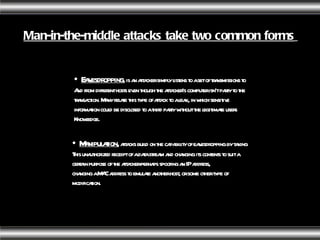 Man-in-the-middle attacks take two common forms   Eavesdropping ,  is an attacker simply listens to a set of transmissions to And from different hosts even though the attacker's computer isn't party to the transaction. Many relate this type of attack to a leak, in which sensitive information could be disclosed to a third party without the legitimate users Knowledge. Manipulation,  attacks build on the capability of eavesdropping by taking This unauthorized receipt of a data stream and changing its contents to suit a certain purpose of the attacker-perhaps spoofing an IP address, changing a MAC address to emulate another host, or some other type of modification.  