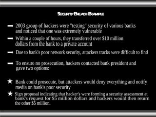 Security Breach Example To ensure no prosecution, hackers contacted bank president and  gave two options: 2003 group of hackers were "testing" security of various banks  and noticed that one was extremely vulnerable Within a couple of hours, they transferred over $10 million  dollars from the bank to a private account Due to bank's poor network security, attackers tracks were difficult to find Sign proposal indicating that hacker's were forming a security assessment at bank's request for $5 million dollars and hackers would then return the other $5 million. Bank could prosecute, but attackers would deny everything and notify  media on bank's poor security 
