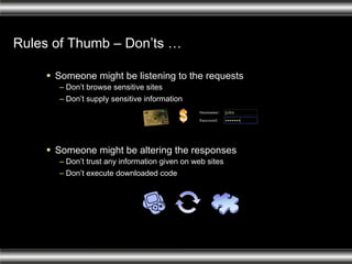 Rules of Thumb – Don’ts … Someone might be listening to the requests Don’t browse sensitive sites Don’t supply sensitive information Someone might be altering the responses Don’t trust any information given on web sites Don’t execute downloaded code 