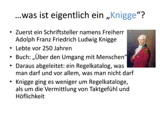 …was ist eigentlich ein „Knigge“?
• Zuerst ein Schriftsteller namens Freiherr
Adolph Franz Friedrich Ludwig Knigge
• Lebte vor 250 Jahren
• Buch: „Über den Umgang mit Menschen“
• Daraus abgeleitet: ein Regelkatalog, was
man darf und vor allem, was man nicht darf
• Knigge ging es weniger um Regelkataloge,
als um die Vermittlung von Taktgefühl und
Höflichkeit
 