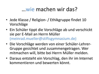 …wie machen wir das?
• Jede Klasse / Religion- / Ethikgruppe findet 10
Vorschläge
• Ein Schüler tippt die Vorschläge ab und verschickt
sie per E-Mail an Herrn Müller
(meinrad.mueller@stiftsgymnasium.de)
• Die Vorschläge werden von einer Schüler-Lehrer-
Gruppe gesichtet und zusammengetragen. Wer
mitmachen will, bitte bei Herrn Müller melden.
• Daraus entsteht ein Vorschlag, den ihr im Internet
kommentieren und bewerten könnt.
 