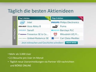Headline
Texte
Täglich die besten Aktienideen
• Mehr als 3.000 User
• 2,5 Besuche pro User im Monat
• Täglich neue Useranmeldungen via Partner VDI nachrichten
und BÖRSE ONLINE
 