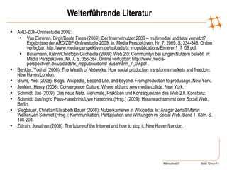Weiterführende Literatur ARD-ZDF-Onlinestudie 2009: Van Eimeren, Birgit/Beate Frees (2009): Der Internetnutzer 2009 – multimedial und total vernetzt? Ergebnisse der ARD/ZDF-Onlinestudie 2009. In: Media Perspektiven, Nr. 7, 2009, S. 334-348. Online verfügbar: http://www.media-perspektiven.de/uploads/tx_mppublications/Eimeren1_7_09.pdf. Busemann, Katrin/Christoph Gscheidle (2009): Web 2.0: Communitys bei jungen Nutzern beliebt. In: Media Perspektiven, Nr. 7. S. 356-364. Online verfügbar: http://www.media-perspektiven.de/uploads/tx_mppublications/ Busemann_7_09.pdf . Benkler, Yochai (2006): The Wealth of Networks. How social production transforms markets and freedom.  New Haven/London. Bruns, Axel (2008): Blogs, Wikipedia, Second Life, and beyond. From production to produsage. New York. Jenkins, Henry (2006): Convergence Culture. Where old and new media collide. New York. Schmidt, Jan (2009): Das neue Netz. Merkmale, Praktiken und Konsequenzen des Web 2.0. Konstanz. Schmidt, Jan/Ingrid Paus-Hasebrink/Uwe Hasebrink (Hrsg.) (2009): Heranwachsen mit dem Social Web. Berlin . Stegbauer, Christian/Elisabeth Bauer (2008): Nutzerkarrieren in Wikipedia. In: Ansgar Zerfaß/Martin Welker/Jan Schmidt (Hrsg.): Kommunikation, Partizipation und Wirkungen im Social Web. Band 1. Köln. S. 186-204.  Zittrain, Jonathan (2008): The future of the Internet and how to stop it. New Haven/London. 