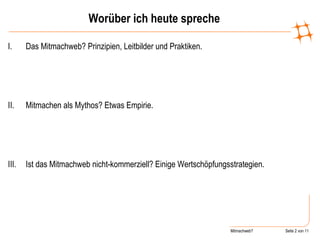 Worüber ich heute spreche Das Mitmachweb? Prinzipien, Leitbilder und Praktiken. Mitmachen als Mythos? Etwas Empirie. Ist das Mitmachweb nicht-kommerziell? Einige Wertschöpfungsstrategien. 