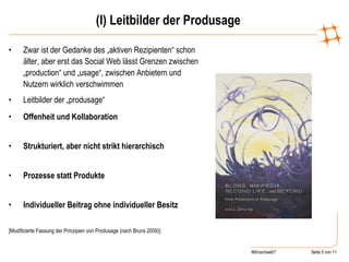 (I) Leitbilder der Produsage Zwar ist der Gedanke des „aktiven Rezipienten“ schon älter, aber erst das Social Web lässt Grenzen zwischen „production“ und „usage“, zwischen Anbietern und Nutzern wirklich verschwimmen Leitbilder der „produsage“  Offenheit und Kollaboration  Strukturiert, aber nicht strikt hierarchisch  Prozesse statt Produkte  Individueller Beitrag ohne individueller Besitz  [Modifizierte Fassung der Prinzipien von Produsage (nach Bruns 2009)] 