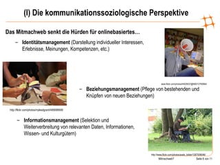 (I) Die kommunikationssoziologische Perspektive Das Mitmachweb senkt die Hürden für onlinebasiertes… www.flickr.com/photos/44029537@N00/12760664/ Identitätsmanagement  (Darstellung individueller Interessen, Erlebnisse, Meinungen, Kompetenzen, etc.) http://flickr.com/photos/mylesdgrant/495698908/ Beziehungsmanagement  (Pflege von bestehenden und Knüpfen von neuen Beziehungen) http://www.flickr.com/photos/axels_bilder/1267008046/ Informationsmanagement  (Selektion und Weiterverbreitung von relevanten Daten, Informationen, Wissen- und Kulturgütern) 