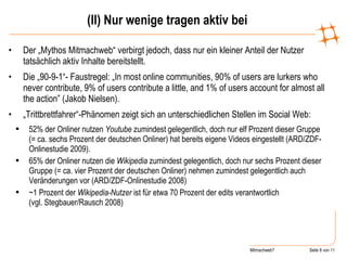 (II) Nur wenige tragen aktiv bei Der „Mythos Mitmachweb“ verbirgt jedoch, dass nur ein kleiner Anteil der Nutzer tatsächlich aktiv Inhalte bereitstellt. Die „90-9-1“- Faustregel: „In most online communities, 90% of users are lurkers who never contribute, 9% of users contribute a little, and 1% of users account for almost all the action” (Jakob Nielsen). „ Trittbrettfahrer“-Phänomen zeigt sich an unterschiedlichen Stellen im Social Web: 52% der Onliner nutzen  Youtube  zumindest gelegentlich, doch nur elf Prozent dieser Gruppe (= ca. sechs Prozent der deutschen Onliner) hat bereits eigene Videos eingestellt (ARD/ZDF-Onlinestudie 2009). 65% der Onliner nutzen die  Wikipedia  zumindest gelegentlich, doch nur sechs Prozent dieser Gruppe (= ca. vier Prozent der deutschen Onliner) nehmen zumindest gelegentlich auch Veränderungen vor (ARD/ZDF-Onlinestudie 2008)  ~1 Prozent der  Wikipedia-Nutzer  ist für etwa 70 Prozent der edits verantwortlich  (vgl. Stegbauer/Rausch 2008) 