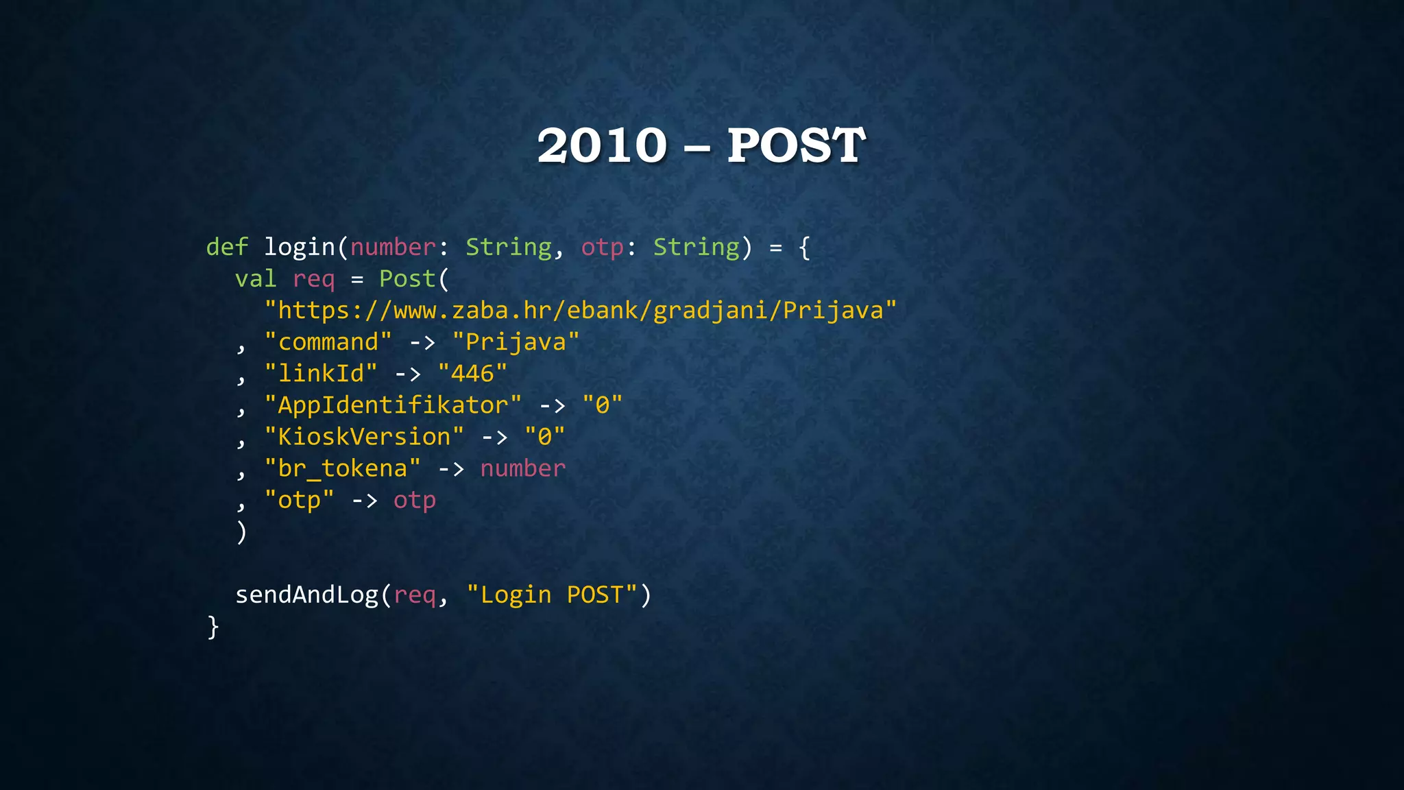 2010 – POST 
def login(number: String, otp: String) = { 
val req = Post( 
"https://www.zaba.hr/ebank/gradjani/Prijava" 
, "command" -> "Prijava" 
, "linkId" -> "446" 
, "AppIdentifikator" -> "0" 
, "KioskVersion" -> "0" 
, "br_tokena" -> number 
, "otp" -> otp 
) 
sendAndLog(req, "Login POST") 
} 
 