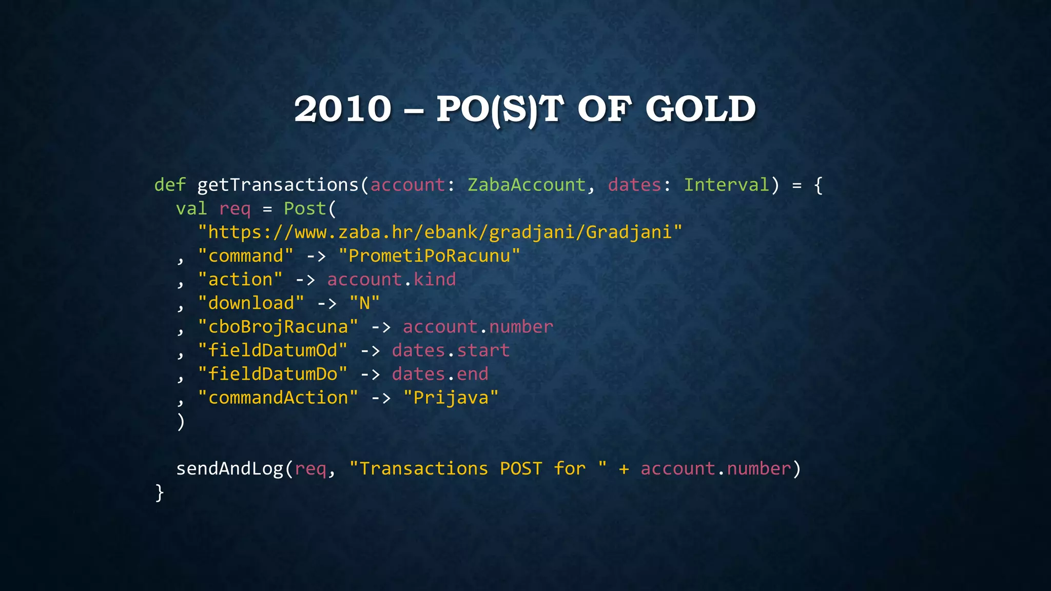 2010 – PO(S)T OF GOLD 
def getTransactions(account: ZabaAccount, dates: Interval) = { 
val req = Post( 
"https://www.zaba.hr/ebank/gradjani/Gradjani" 
, "command" -> "PrometiPoRacunu" 
, "action" -> account.kind 
, "download" -> "N" 
, "cboBrojRacuna" -> account.number 
, "fieldDatumOd" -> dates.start 
, "fieldDatumDo" -> dates.end 
, "commandAction" -> "Prijava" 
) 
sendAndLog(req, "Transactions POST for " + account.number) 
} 
 