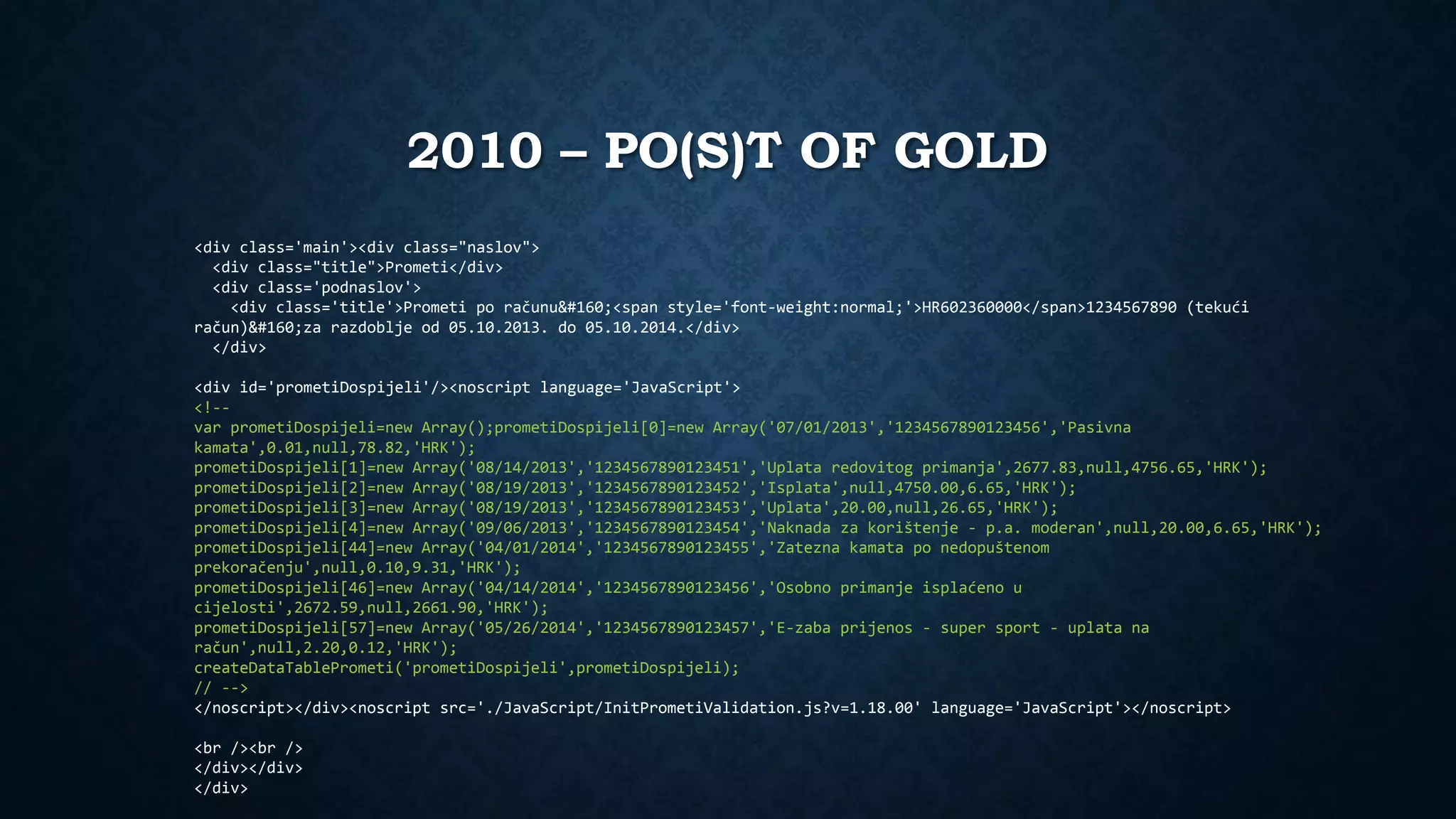2010 – PO(S)T OF GOLD 
<div class='main'><div class="naslov"> 
<div class="title">Prometi</div> 
<div class='podnaslov'> 
<div class='title'>Prometi po računu <span style='font-weight:normal;'>HR602360000</span>1234567890 (tekući 
račun) za razdoblje od 05.10.2013. do 05.10.2014.</div> 
</div> 
<div id='prometiDospijeli'/><noscript language='JavaScript'> 
<!-- 
var prometiDospijeli=new Array();prometiDospijeli[0]=new Array('07/01/2013','1234567890123456','Pasivna 
kamata',0.01,null,78.82,'HRK'); 
prometiDospijeli[1]=new Array('08/14/2013','1234567890123451','Uplata redovitog primanja',2677.83,null,4756.65,'HRK'); 
prometiDospijeli[2]=new Array('08/19/2013','1234567890123452','Isplata',null,4750.00,6.65,'HRK'); 
prometiDospijeli[3]=new Array('08/19/2013','1234567890123453','Uplata',20.00,null,26.65,'HRK'); 
prometiDospijeli[4]=new Array('09/06/2013','1234567890123454','Naknada za korištenje - p.a. moderan',null,20.00,6.65,'HRK'); 
prometiDospijeli[44]=new Array('04/01/2014','1234567890123455','Zatezna kamata po nedopuštenom 
prekoračenju',null,0.10,9.31,'HRK'); 
prometiDospijeli[46]=new Array('04/14/2014','1234567890123456','Osobno primanje isplaćeno u 
cijelosti',2672.59,null,2661.90,'HRK'); 
prometiDospijeli[57]=new Array('05/26/2014','1234567890123457','E-zaba prijenos - super sport - uplata na 
račun',null,2.20,0.12,'HRK'); 
createDataTablePrometi('prometiDospijeli',prometiDospijeli); 
// --> 
</noscript></div><noscript src='./JavaScript/InitPrometiValidation.js?v=1.18.00' language='JavaScript'></noscript> 
<br /><br /> 
</div></div> 
</div> 
 