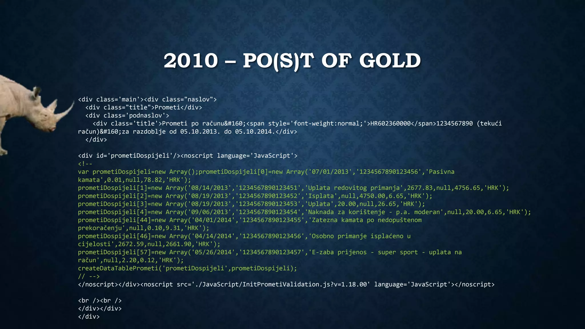 2010 – PO(S)T OF GOLD 
<div class='main'><div class="naslov"> 
<div class="title">Prometi</div> 
<div class='podnaslov'> 
<div class='title'>Prometi po računu <span style='font-weight:normal;'>HR602360000</span>1234567890 (tekući 
račun) za razdoblje od 05.10.2013. do 05.10.2014.</div> 
</div> 
<div id='prometiDospijeli'/><noscript language='JavaScript'> 
<!-- 
var prometiDospijeli=new Array();prometiDospijeli[0]=new Array('07/01/2013','1234567890123456','Pasivna 
kamata',0.01,null,78.82,'HRK'); 
prometiDospijeli[1]=new Array('08/14/2013','1234567890123451','Uplata redovitog primanja',2677.83,null,4756.65,'HRK'); 
prometiDospijeli[2]=new Array('08/19/2013','1234567890123452','Isplata',null,4750.00,6.65,'HRK'); 
prometiDospijeli[3]=new Array('08/19/2013','1234567890123453','Uplata',20.00,null,26.65,'HRK'); 
prometiDospijeli[4]=new Array('09/06/2013','1234567890123454','Naknada za korištenje - p.a. moderan',null,20.00,6.65,'HRK'); 
prometiDospijeli[44]=new Array('04/01/2014','1234567890123455','Zatezna kamata po nedopuštenom 
prekoračenju',null,0.10,9.31,'HRK'); 
prometiDospijeli[46]=new Array('04/14/2014','1234567890123456','Osobno primanje isplaćeno u 
cijelosti',2672.59,null,2661.90,'HRK'); 
prometiDospijeli[57]=new Array('05/26/2014','1234567890123457','E-zaba prijenos - super sport - uplata na 
račun',null,2.20,0.12,'HRK'); 
createDataTablePrometi('prometiDospijeli',prometiDospijeli); 
// --> 
</noscript></div><noscript src='./JavaScript/InitPrometiValidation.js?v=1.18.00' language='JavaScript'></noscript> 
<br /><br /> 
</div></div> 
</div> 
 