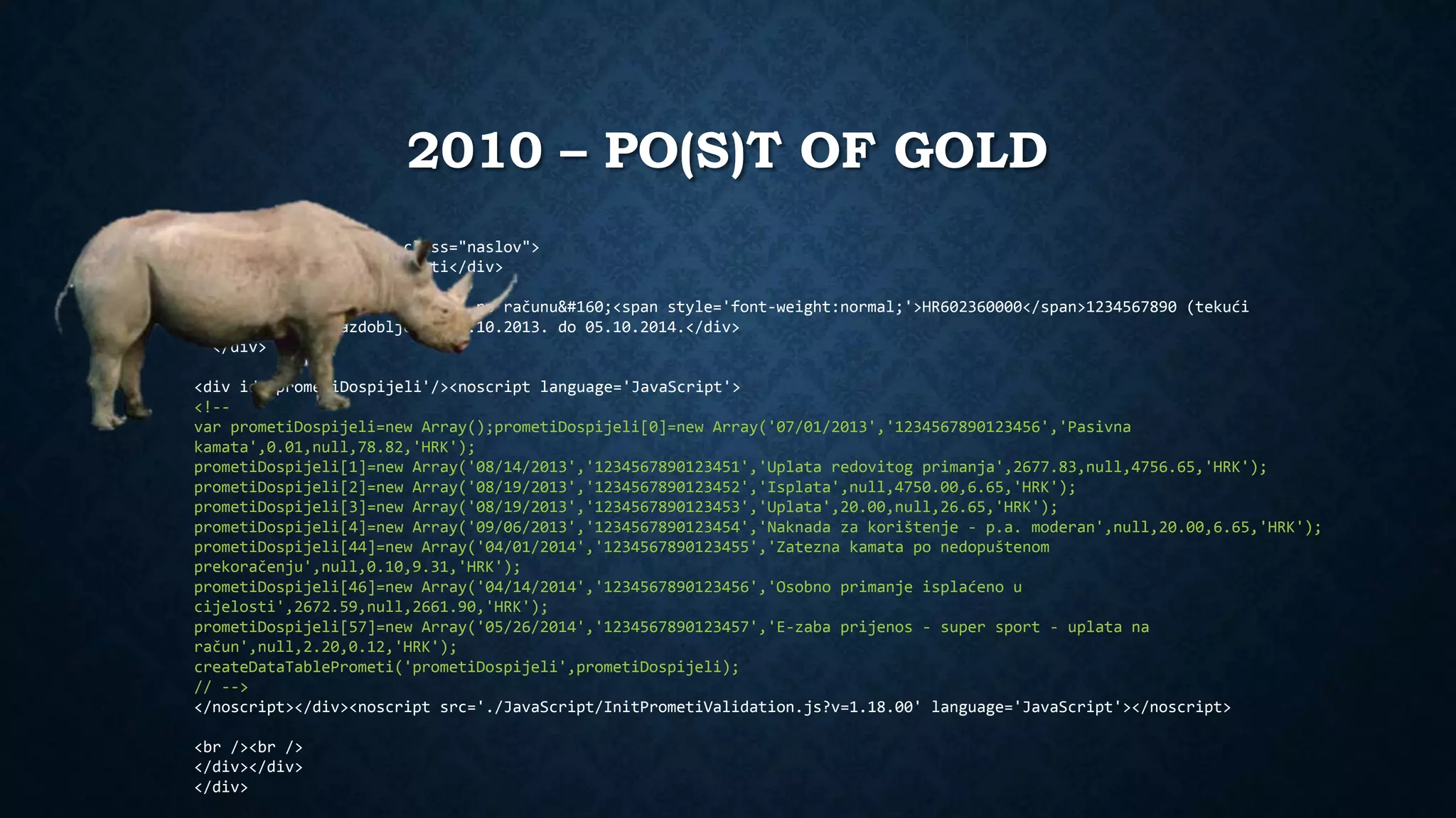 2010 – PO(S)T OF GOLD 
<div class='main'><div class="naslov"> 
<div class="title">Prometi</div> 
<div class='podnaslov'> 
<div class='title'>Prometi po računu <span style='font-weight:normal;'>HR602360000</span>1234567890 (tekući 
račun) za razdoblje od 05.10.2013. do 05.10.2014.</div> 
</div> 
<div id='prometiDospijeli'/><noscript language='JavaScript'> 
<!-- 
var prometiDospijeli=new Array();prometiDospijeli[0]=new Array('07/01/2013','1234567890123456','Pasivna 
kamata',0.01,null,78.82,'HRK'); 
prometiDospijeli[1]=new Array('08/14/2013','1234567890123451','Uplata redovitog primanja',2677.83,null,4756.65,'HRK'); 
prometiDospijeli[2]=new Array('08/19/2013','1234567890123452','Isplata',null,4750.00,6.65,'HRK'); 
prometiDospijeli[3]=new Array('08/19/2013','1234567890123453','Uplata',20.00,null,26.65,'HRK'); 
prometiDospijeli[4]=new Array('09/06/2013','1234567890123454','Naknada za korištenje - p.a. moderan',null,20.00,6.65,'HRK'); 
prometiDospijeli[44]=new Array('04/01/2014','1234567890123455','Zatezna kamata po nedopuštenom 
prekoračenju',null,0.10,9.31,'HRK'); 
prometiDospijeli[46]=new Array('04/14/2014','1234567890123456','Osobno primanje isplaćeno u 
cijelosti',2672.59,null,2661.90,'HRK'); 
prometiDospijeli[57]=new Array('05/26/2014','1234567890123457','E-zaba prijenos - super sport - uplata na 
račun',null,2.20,0.12,'HRK'); 
createDataTablePrometi('prometiDospijeli',prometiDospijeli); 
// --> 
</noscript></div><noscript src='./JavaScript/InitPrometiValidation.js?v=1.18.00' language='JavaScript'></noscript> 
<br /><br /> 
</div></div> 
</div> 
 