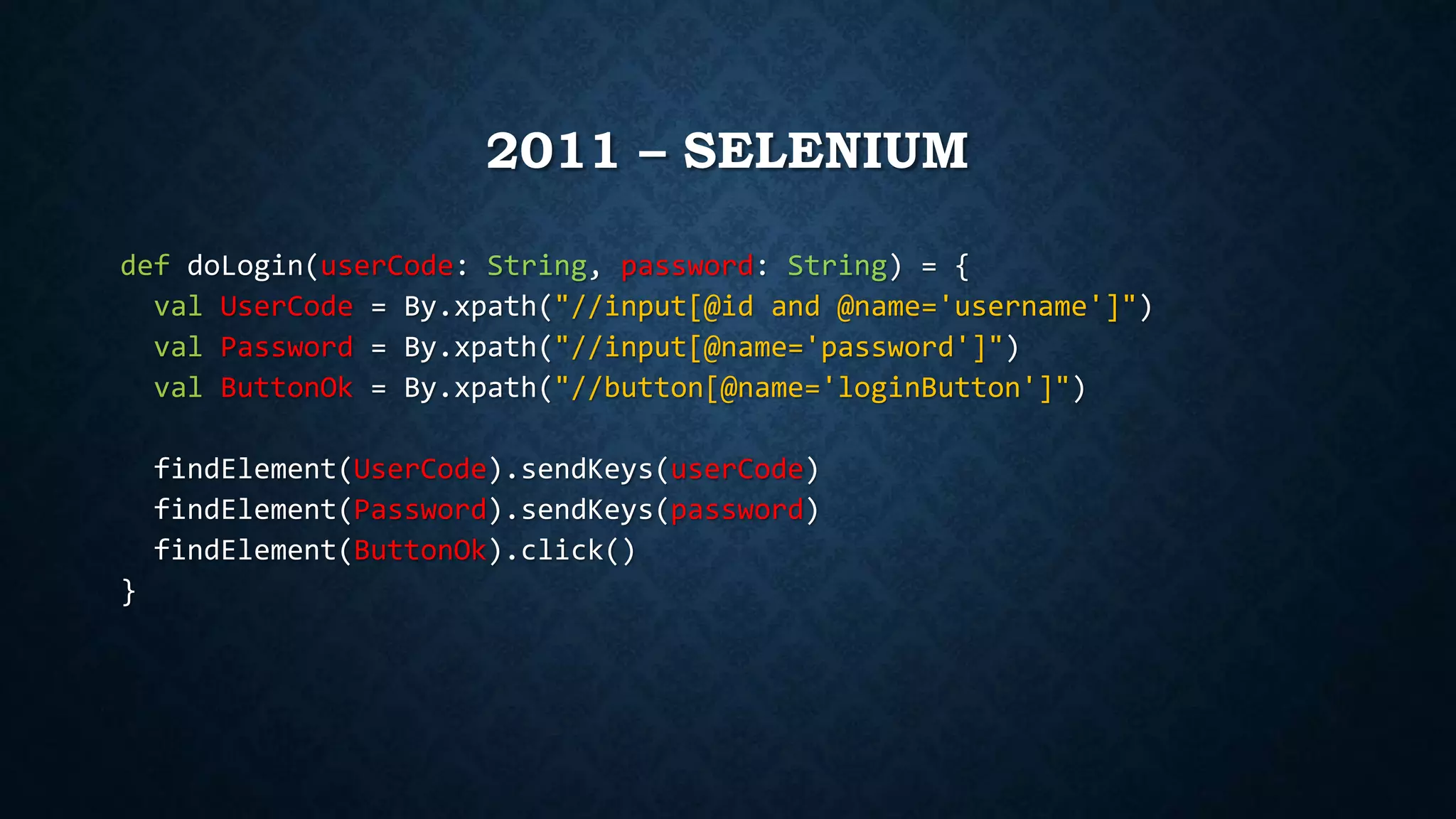 2011 – SELENIUM 
def doLogin(userCode: String, password: String) = { 
val UserCode = By.xpath("//input[@id and @name='username']") 
val Password = By.xpath("//input[@name='password']") 
val ButtonOk = By.xpath("//button[@name='loginButton']") 
findElement(UserCode).sendKeys(userCode) 
findElement(Password).sendKeys(password) 
findElement(ButtonOk).click() 
} 
 