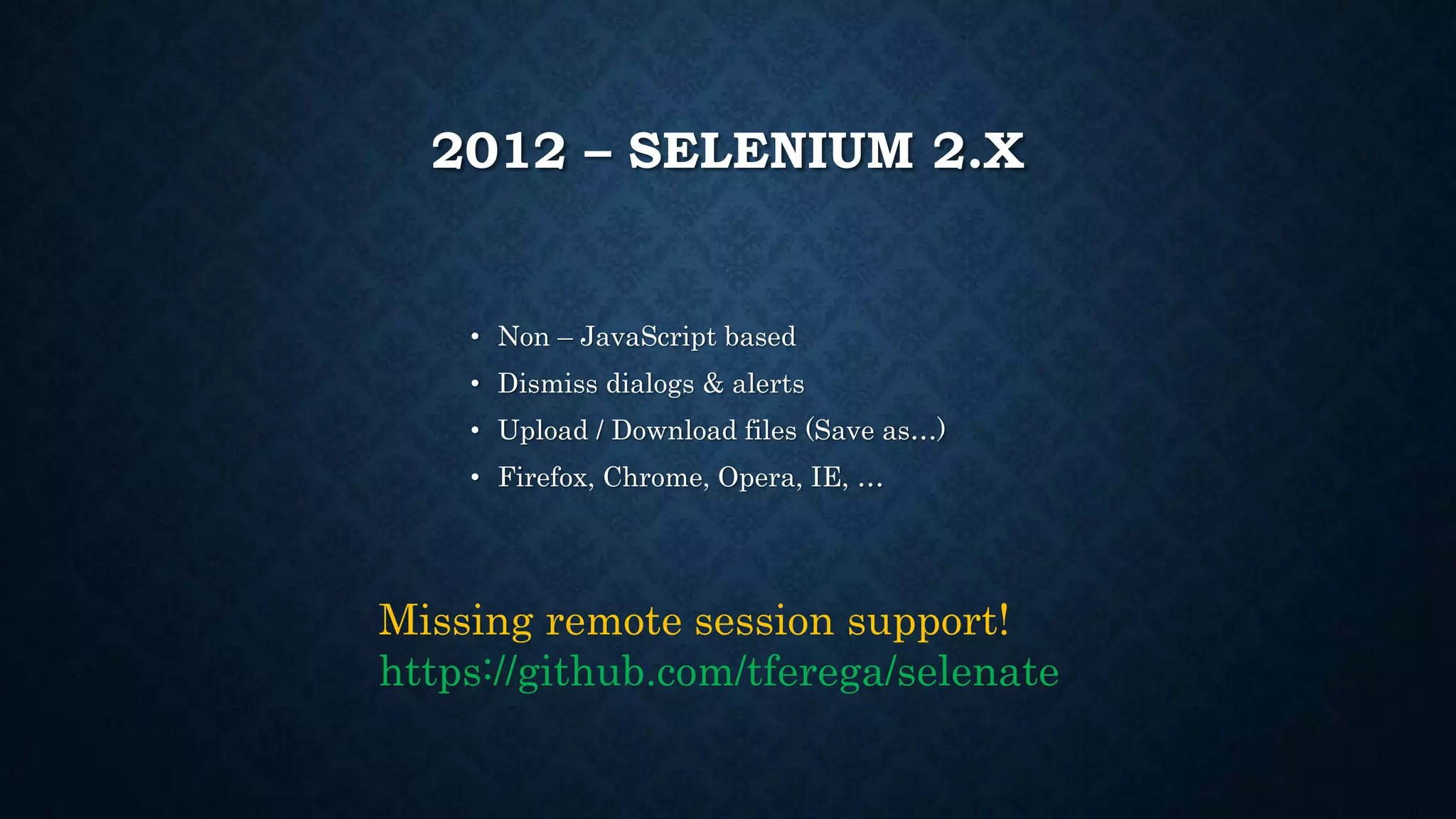 2012 – SELENIUM 2.X 
• Non – JavaScript based 
• Dismiss dialogs & alerts 
• Upload / Download files (Save as…) 
• Firefox, Chrome, Opera, IE, … 
Missing remote session support! 
https://github.com/tferega/selenate 
 