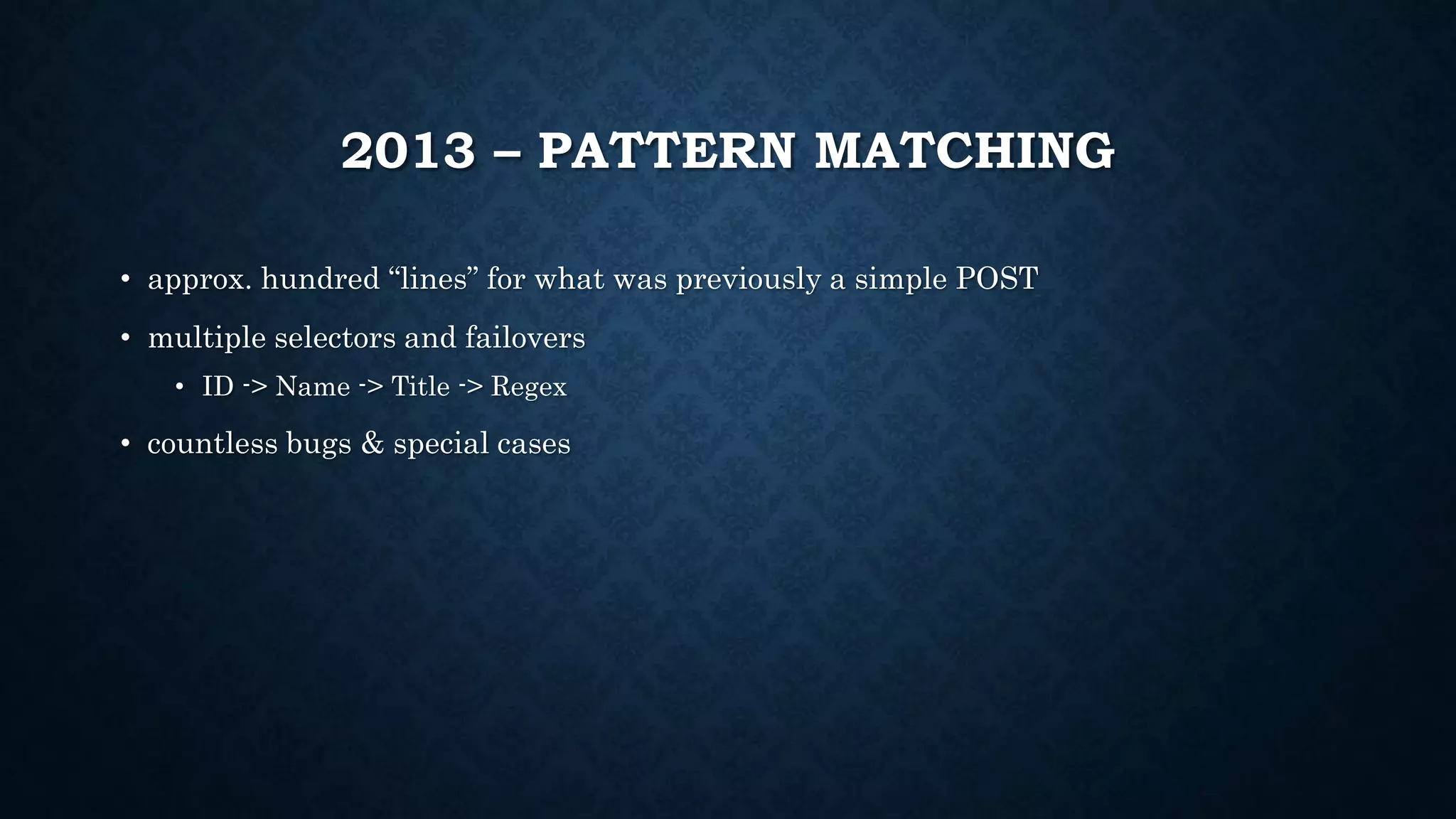 2013 – PATTERN MATCHING 
• approx. hundred “lines” for what was previously a simple POST 
• multiple selectors and failovers 
• ID -> Name -> Title -> Regex 
• countless bugs & special cases 
 