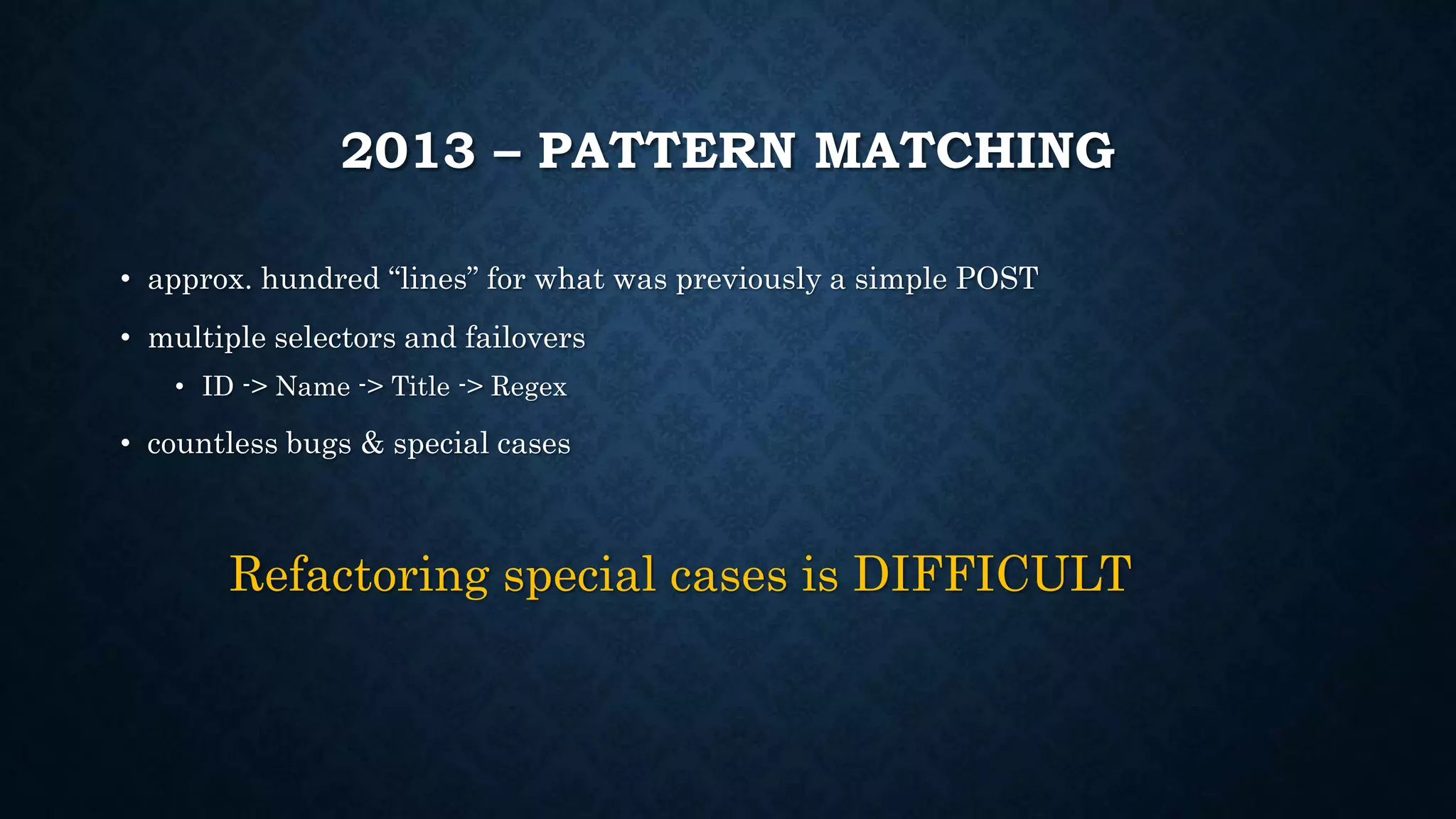2013 – PATTERN MATCHING 
• approx. hundred “lines” for what was previously a simple POST 
• multiple selectors and failovers 
• ID -> Name -> Title -> Regex 
• countless bugs & special cases 
Refactoring special cases is DIFFICULT 
 