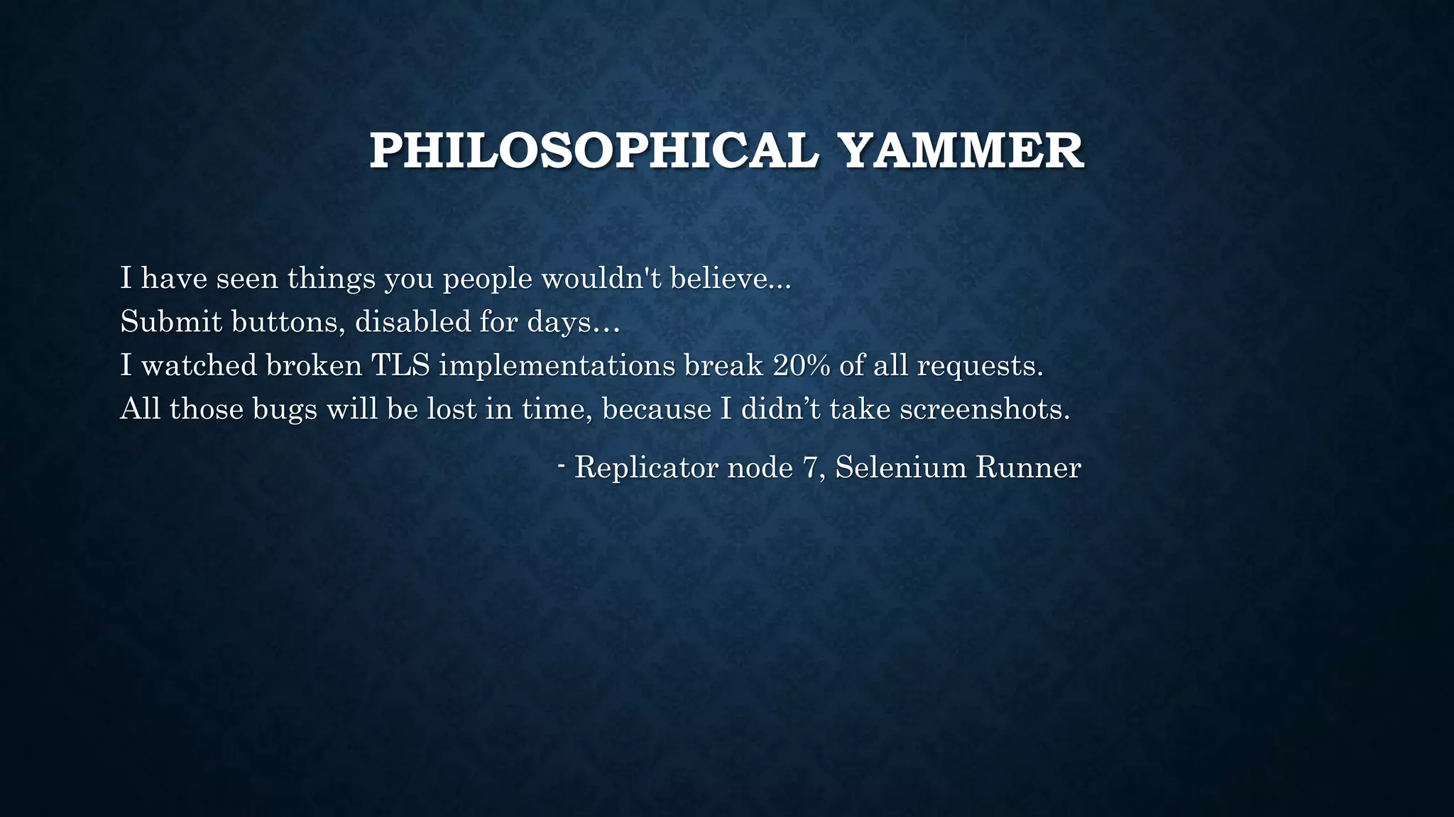 PHILOSOPHICAL YAMMER 
I have seen things you people wouldn't believe... 
Submit buttons, disabled for days… 
I watched broken TLS implementations break 20% of all requests. 
All those bugs will be lost in time, because I didn’t take screenshots. 
- Replicator node 7, Selenium Runner 
 