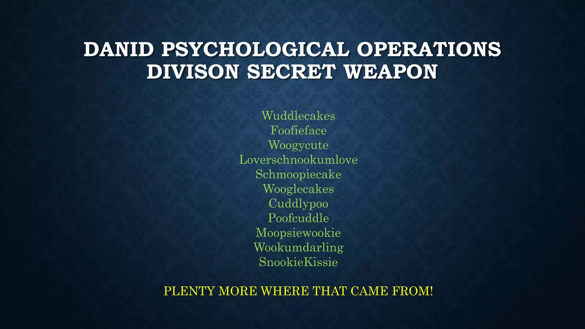 DANID PSYCHOLOGICAL OPERATIONS 
DIVISON SECRET WEAPON 
Wuddlecakes 
Foofieface 
Woogycute 
Loverschnookumlove 
Schmoopiecake 
Wooglecakes 
Cuddlypoo 
Poofcuddle 
Moopsiewookie 
Wookumdarling 
SnookieKissie 
PLENTY MORE WHERE THAT CAME FROM! 
 