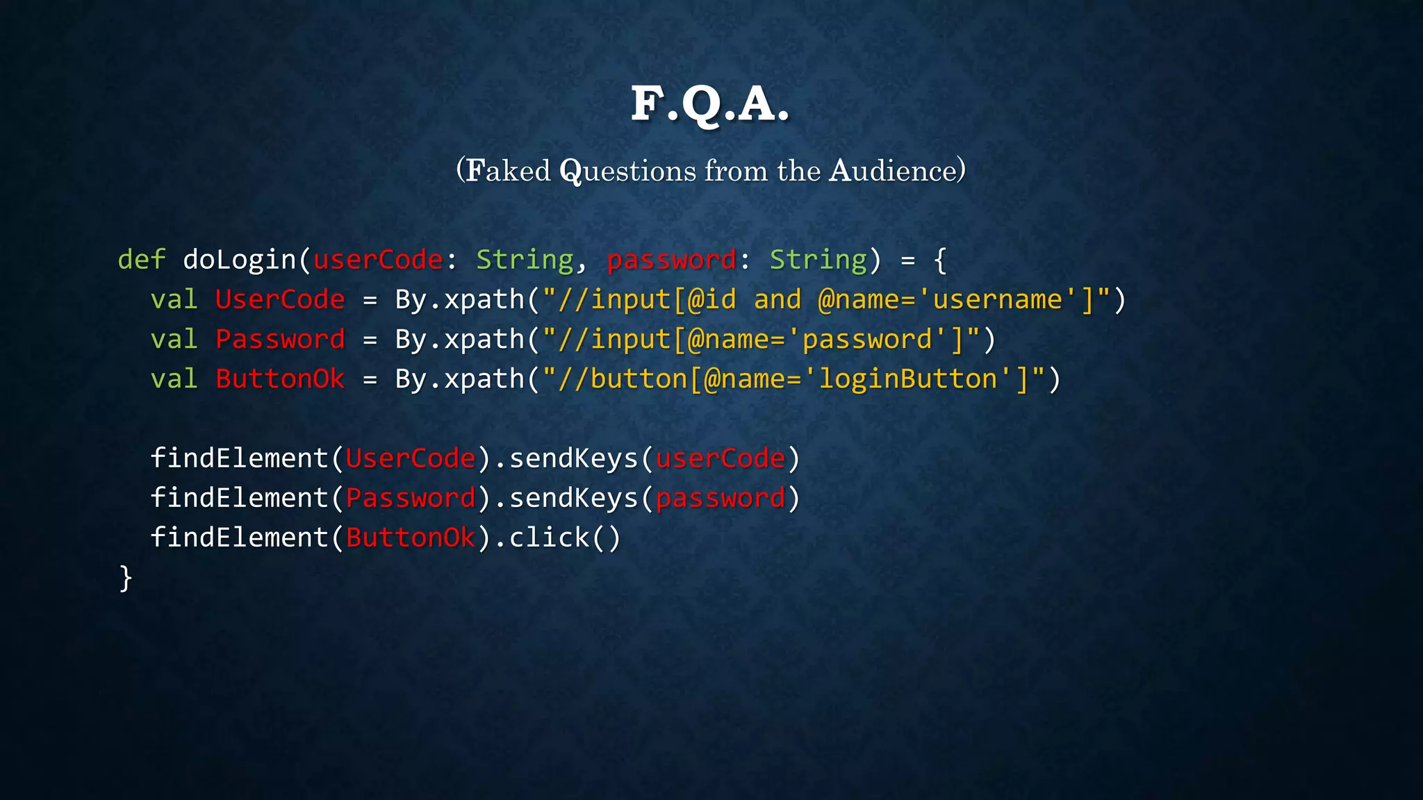 F.Q.A. 
(Faked Questions from the Audience) 
def doLogin(userCode: String, password: String) = { 
val UserCode = By.xpath("//input[@id and @name='username']") 
val Password = By.xpath("//input[@name='password']") 
val ButtonOk = By.xpath("//button[@name='loginButton']") 
findElement(UserCode).sendKeys(userCode) 
findElement(Password).sendKeys(password) 
findElement(ButtonOk).click() 
} 
 