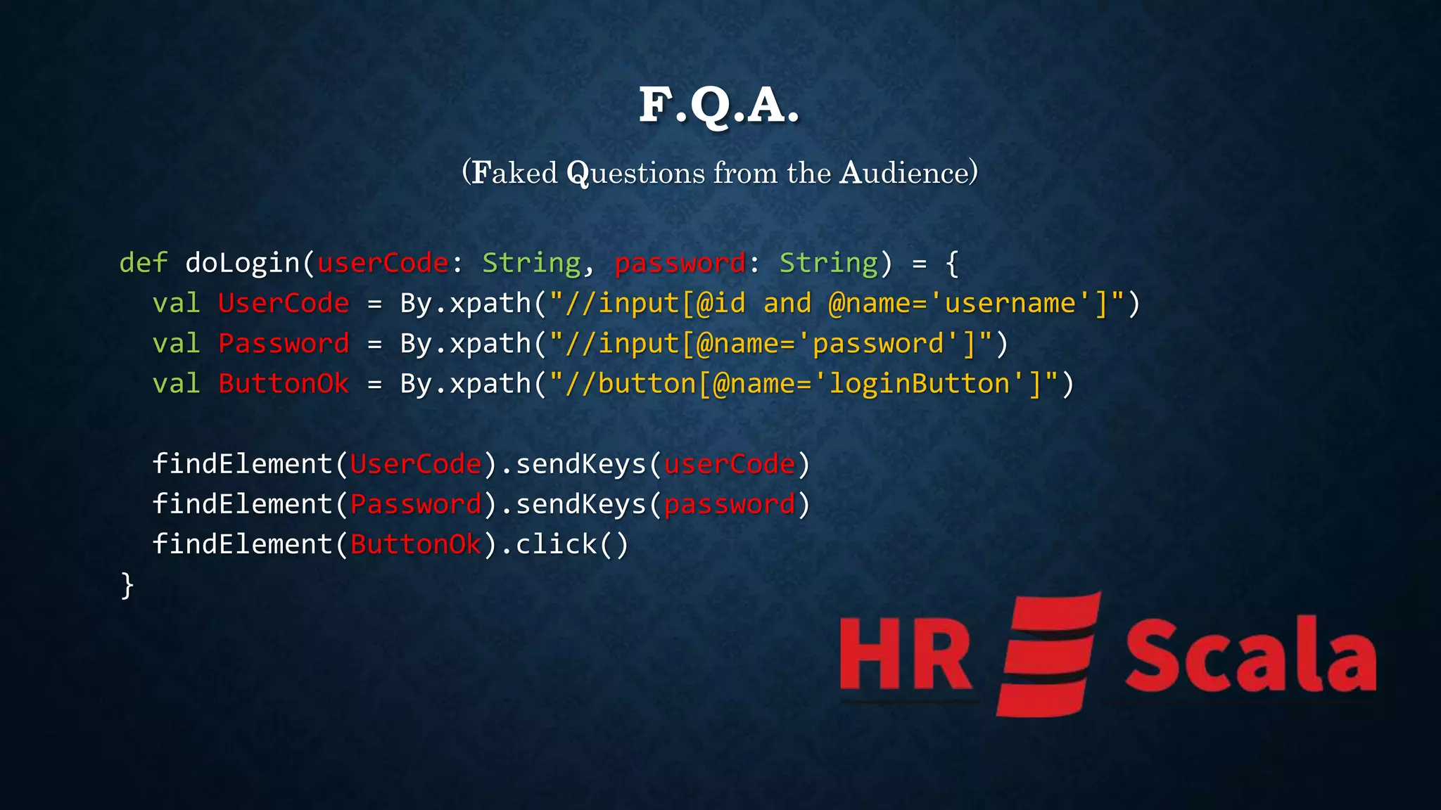 F.Q.A. 
(Faked Questions from the Audience) 
def doLogin(userCode: String, password: String) = { 
val UserCode = By.xpath("//input[@id and @name='username']") 
val Password = By.xpath("//input[@name='password']") 
val ButtonOk = By.xpath("//button[@name='loginButton']") 
findElement(UserCode).sendKeys(userCode) 
findElement(Password).sendKeys(password) 
findElement(ButtonOk).click() 
} 
 